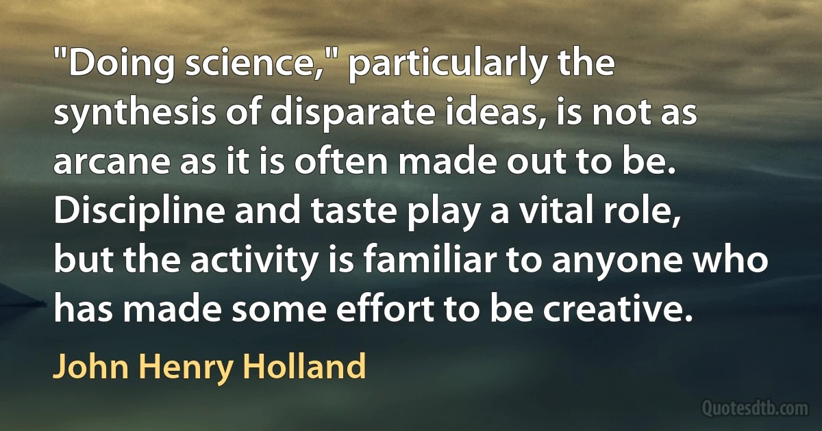 "Doing science," particularly the synthesis of disparate ideas, is not as arcane as it is often made out to be. Discipline and taste play a vital role, but the activity is familiar to anyone who has made some effort to be creative. (John Henry Holland)