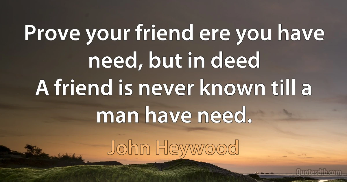 Prove your friend ere you have need, but in deed
A friend is never known till a man have need. (John Heywood)