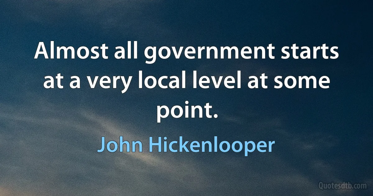 Almost all government starts at a very local level at some point. (John Hickenlooper)