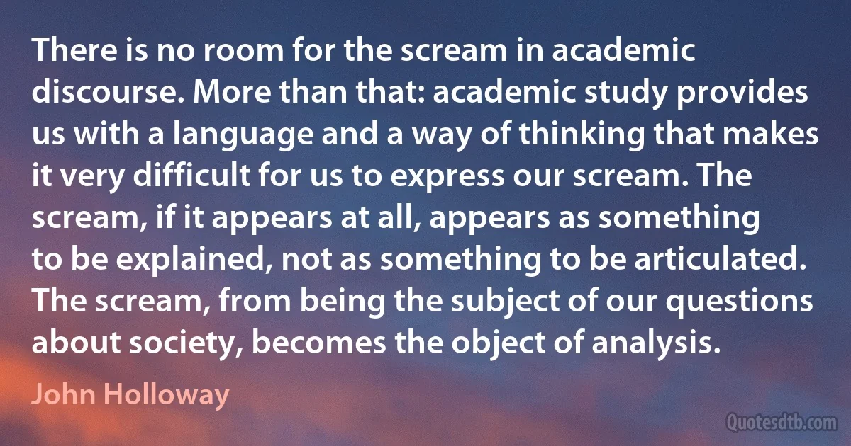 There is no room for the scream in academic discourse. More than that: academic study provides us with a language and a way of thinking that makes it very difficult for us to express our scream. The scream, if it appears at all, appears as something to be explained, not as something to be articulated. The scream, from being the subject of our questions about society, becomes the object of analysis. (John Holloway)