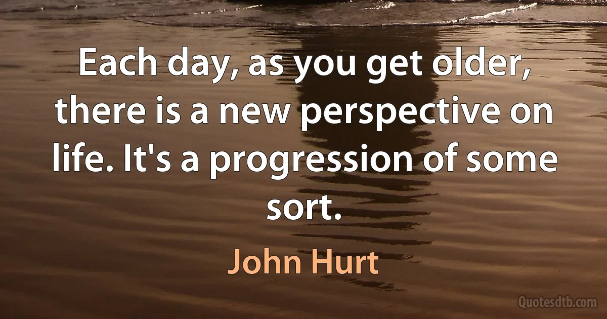 Each day, as you get older, there is a new perspective on life. It's a progression of some sort. (John Hurt)