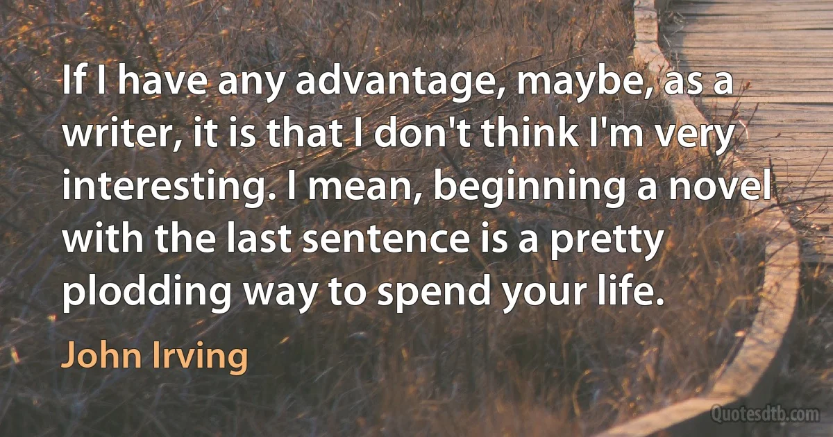 If I have any advantage, maybe, as a writer, it is that I don't think I'm very interesting. I mean, beginning a novel with the last sentence is a pretty plodding way to spend your life. (John Irving)