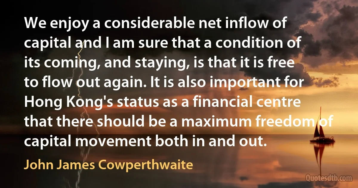 We enjoy a considerable net inflow of capital and I am sure that a condition of its coming, and staying, is that it is free to flow out again. It is also important for Hong Kong's status as a financial centre that there should be a maximum freedom of capital movement both in and out. (John James Cowperthwaite)