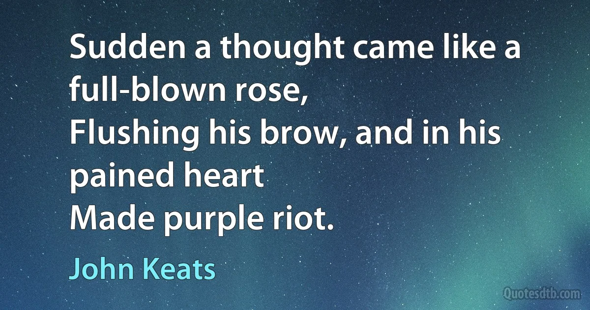 Sudden a thought came like a full-blown rose,
Flushing his brow, and in his pained heart
Made purple riot. (John Keats)