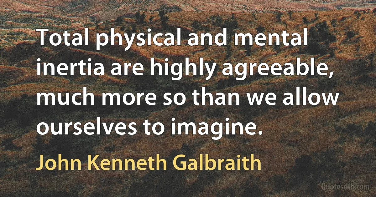 Total physical and mental inertia are highly agreeable, much more so than we allow ourselves to imagine. (John Kenneth Galbraith)