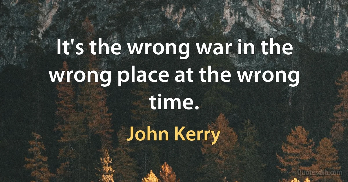 It's the wrong war in the wrong place at the wrong time. (John Kerry)