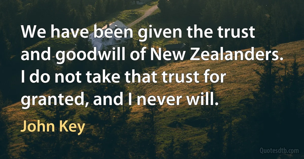 We have been given the trust and goodwill of New Zealanders. I do not take that trust for granted, and I never will. (John Key)