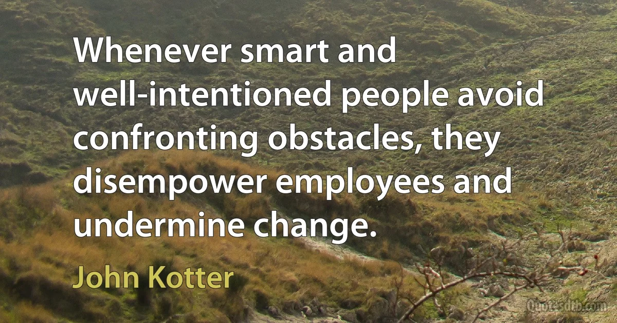 Whenever smart and well-intentioned people avoid confronting obstacles, they disempower employees and undermine change. (John Kotter)