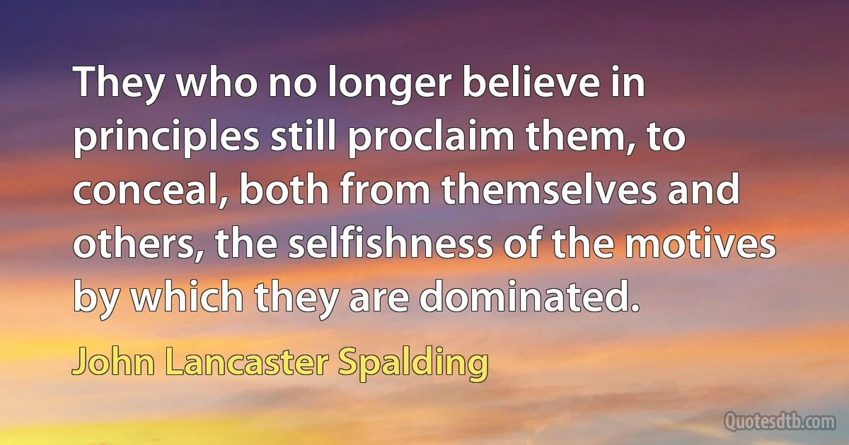 They who no longer believe in principles still proclaim them, to conceal, both from themselves and others, the selfishness of the motives by which they are dominated. (John Lancaster Spalding)