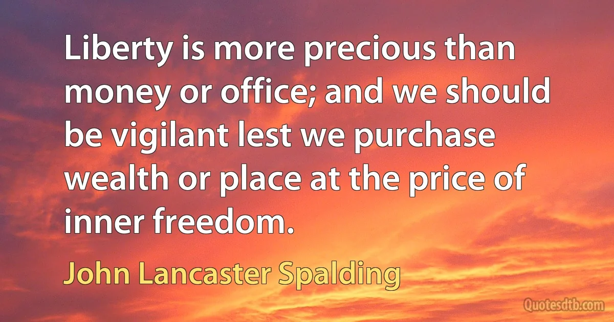 Liberty is more precious than money or office; and we should be vigilant lest we purchase wealth or place at the price of inner freedom. (John Lancaster Spalding)