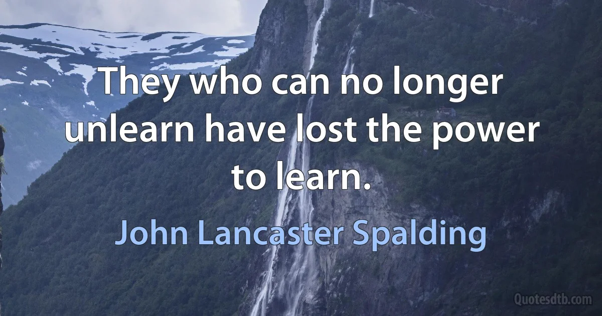 They who can no longer unlearn have lost the power to learn. (John Lancaster Spalding)