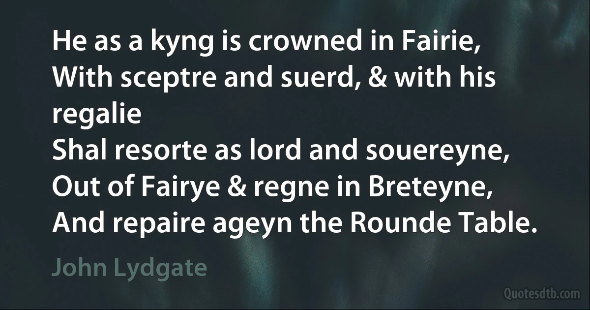 He as a kyng is crowned in Fairie,
With sceptre and suerd, & with his regalie
Shal resorte as lord and souereyne,
Out of Fairye & regne in Breteyne,
And repaire ageyn the Rounde Table. (John Lydgate)