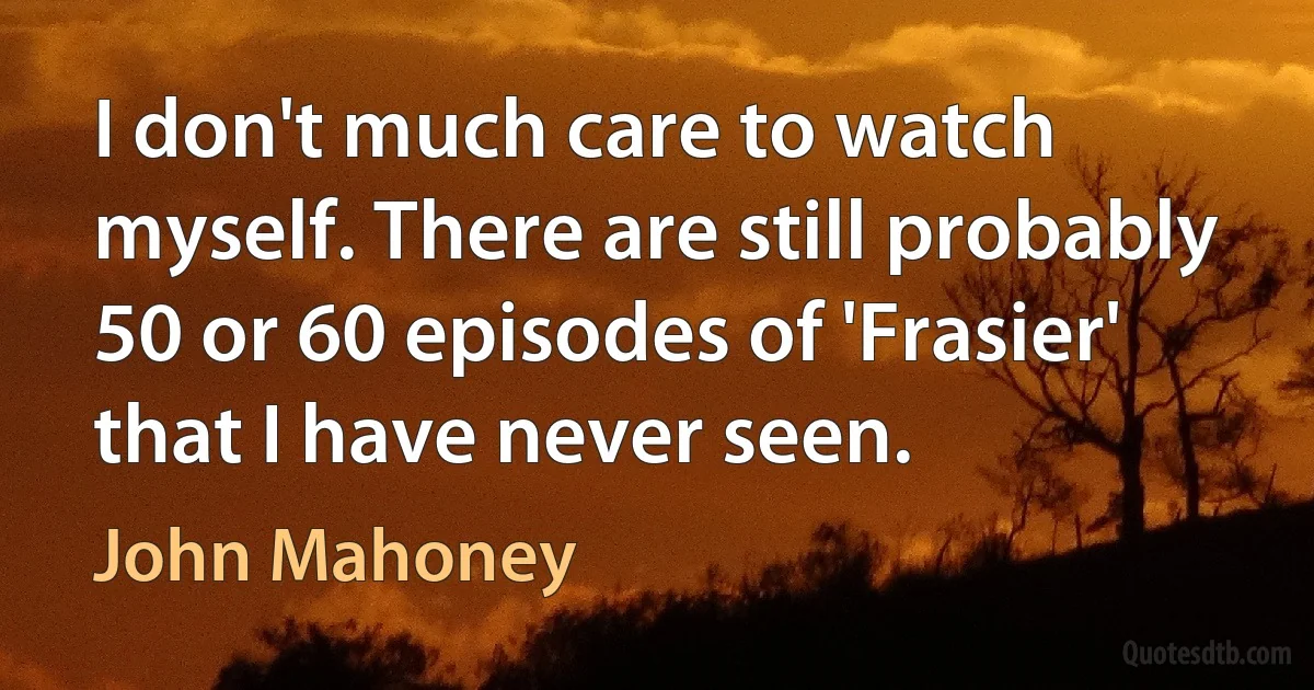 I don't much care to watch myself. There are still probably 50 or 60 episodes of 'Frasier' that I have never seen. (John Mahoney)