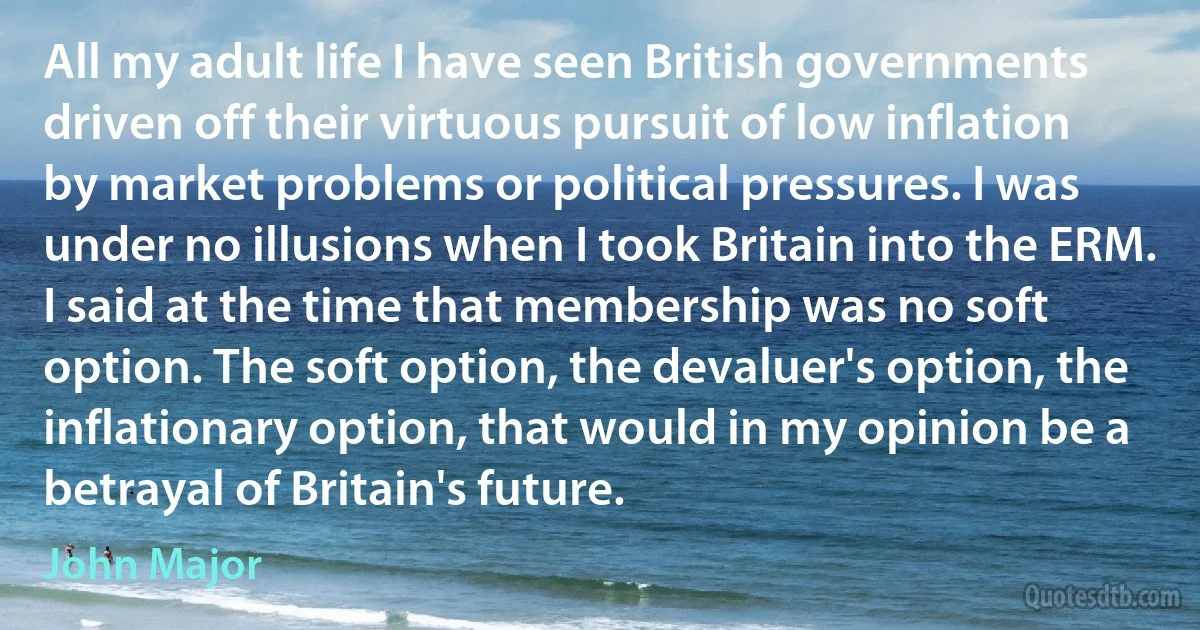 All my adult life I have seen British governments driven off their virtuous pursuit of low inflation by market problems or political pressures. I was under no illusions when I took Britain into the ERM. I said at the time that membership was no soft option. The soft option, the devaluer's option, the inflationary option, that would in my opinion be a betrayal of Britain's future. (John Major)