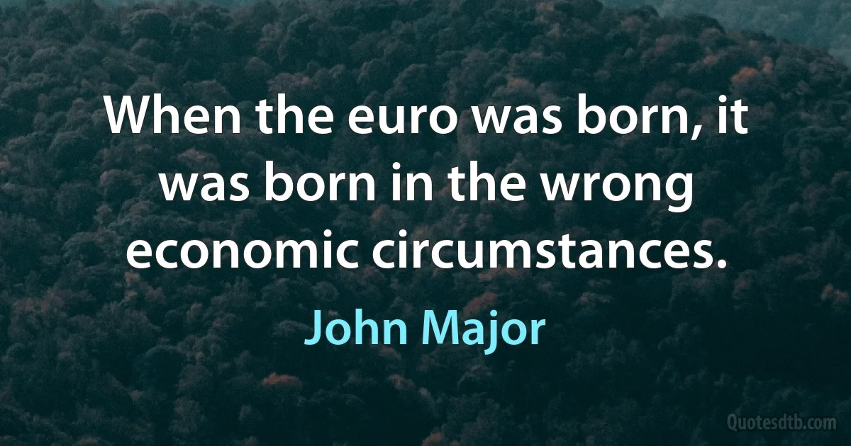 When the euro was born, it was born in the wrong economic circumstances. (John Major)