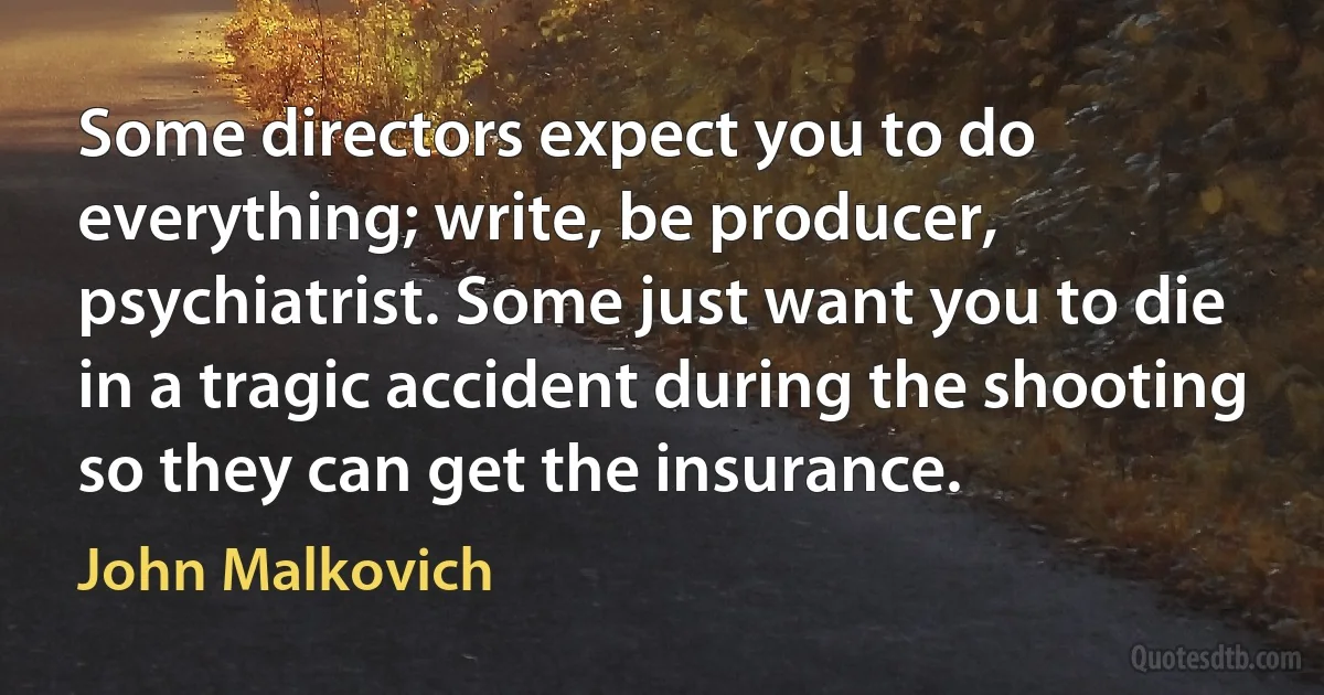 Some directors expect you to do everything; write, be producer, psychiatrist. Some just want you to die in a tragic accident during the shooting so they can get the insurance. (John Malkovich)