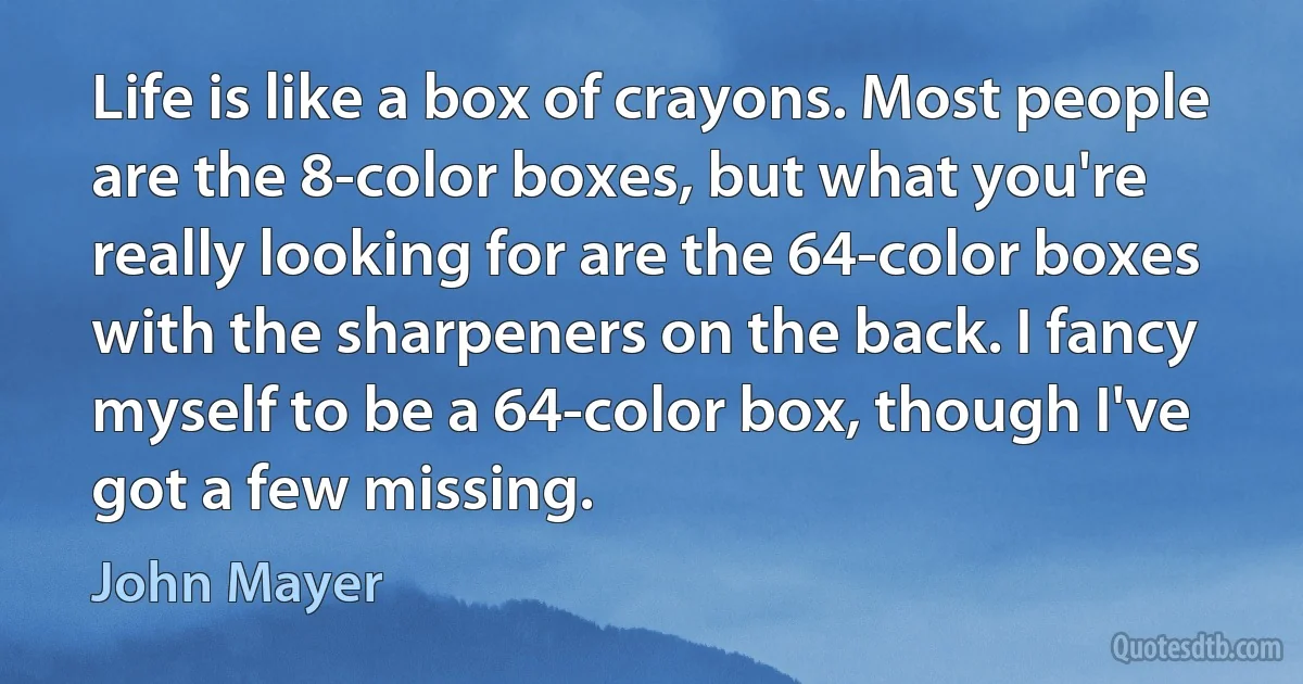 Life is like a box of crayons. Most people are the 8-color boxes, but what you're really looking for are the 64-color boxes with the sharpeners on the back. I fancy myself to be a 64-color box, though I've got a few missing. (John Mayer)