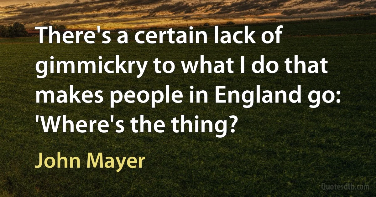 There's a certain lack of gimmickry to what I do that makes people in England go: 'Where's the thing? (John Mayer)