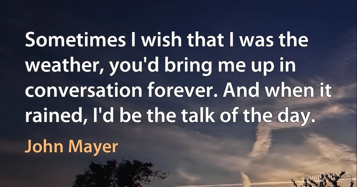 Sometimes I wish that I was the weather, you'd bring me up in conversation forever. And when it rained, I'd be the talk of the day. (John Mayer)