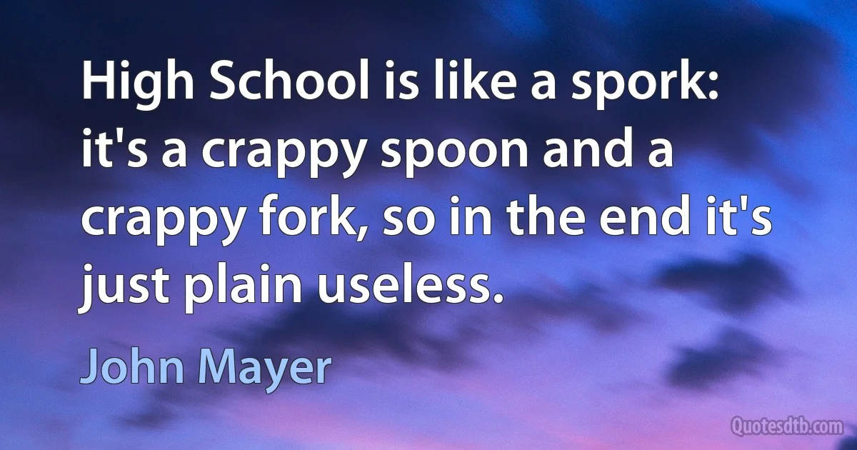 High School is like a spork: it's a crappy spoon and a crappy fork, so in the end it's just plain useless. (John Mayer)