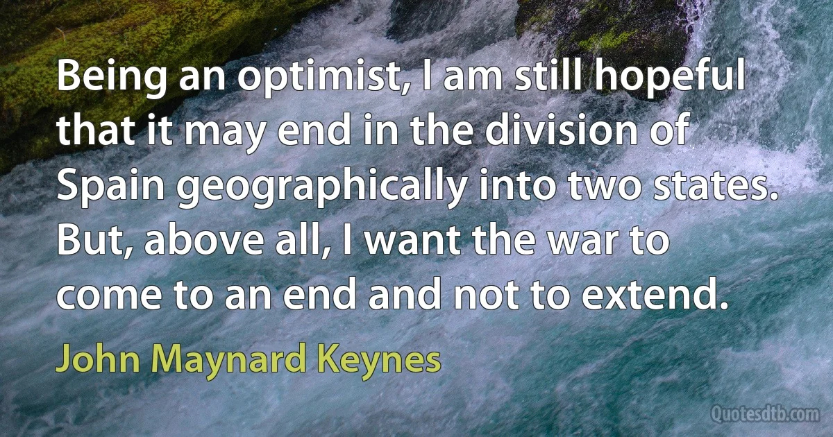 Being an optimist, I am still hopeful that it may end in the division of Spain geographically into two states. But, above all, I want the war to come to an end and not to extend. (John Maynard Keynes)