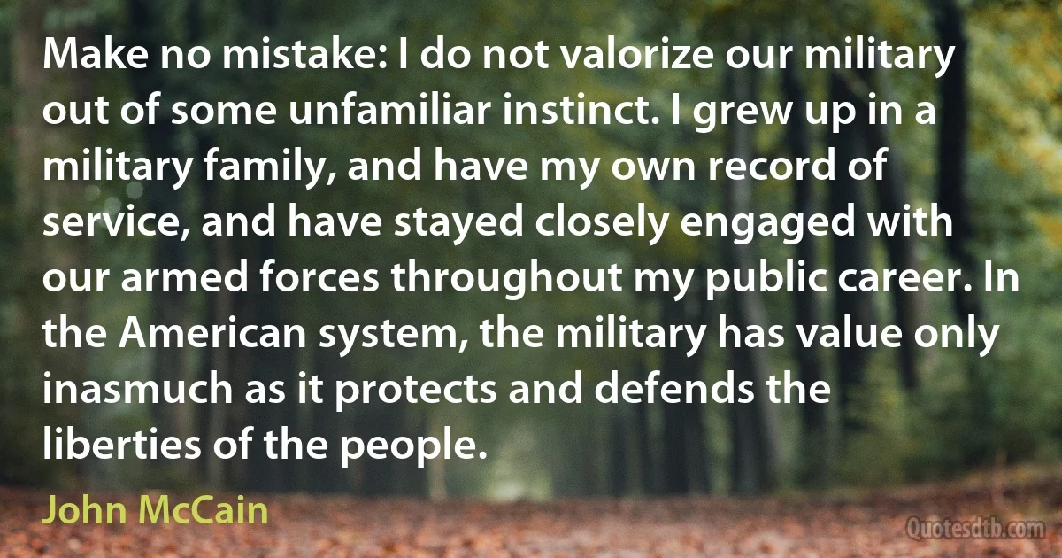 Make no mistake: I do not valorize our military out of some unfamiliar instinct. I grew up in a military family, and have my own record of service, and have stayed closely engaged with our armed forces throughout my public career. In the American system, the military has value only inasmuch as it protects and defends the liberties of the people. (John McCain)