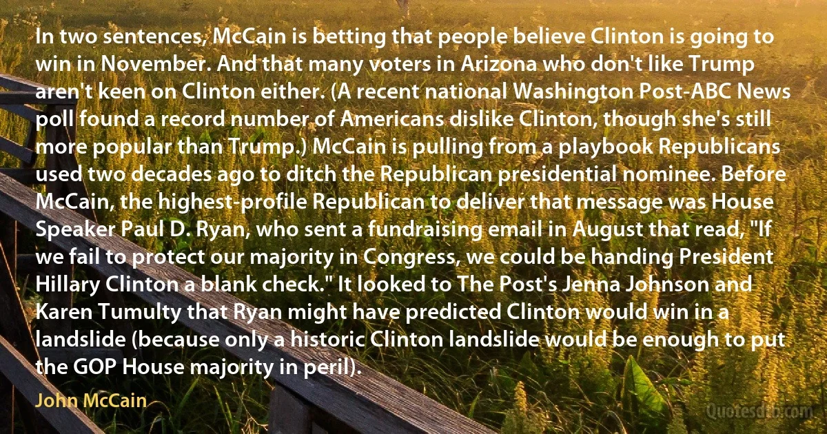 In two sentences, McCain is betting that people believe Clinton is going to win in November. And that many voters in Arizona who don't like Trump aren't keen on Clinton either. (A recent national Washington Post-ABC News poll found a record number of Americans dislike Clinton, though she's still more popular than Trump.) McCain is pulling from a playbook Republicans used two decades ago to ditch the Republican presidential nominee. Before McCain, the highest-profile Republican to deliver that message was House Speaker Paul D. Ryan, who sent a fundraising email in August that read, "If we fail to protect our majority in Congress, we could be handing President Hillary Clinton a blank check." It looked to The Post's Jenna Johnson and Karen Tumulty that Ryan might have predicted Clinton would win in a landslide (because only a historic Clinton landslide would be enough to put the GOP House majority in peril). (John McCain)