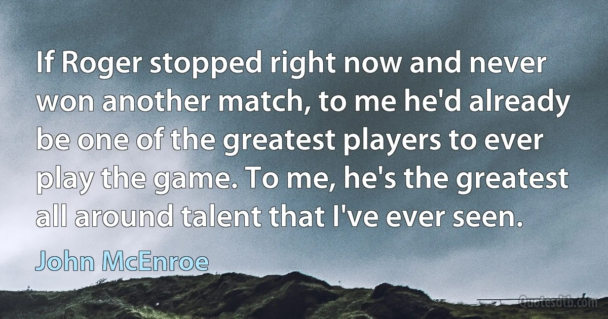 If Roger stopped right now and never won another match, to me he'd already be one of the greatest players to ever play the game. To me, he's the greatest all around talent that I've ever seen. (John McEnroe)