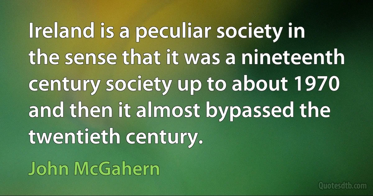 Ireland is a peculiar society in the sense that it was a nineteenth century society up to about 1970 and then it almost bypassed the twentieth century. (John McGahern)