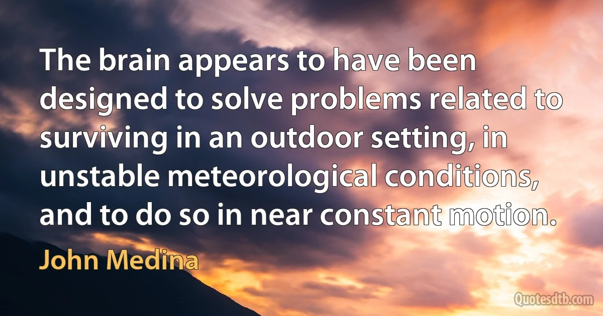 The brain appears to have been designed to solve problems related to surviving in an outdoor setting, in unstable meteorological conditions, and to do so in near constant motion. (John Medina)