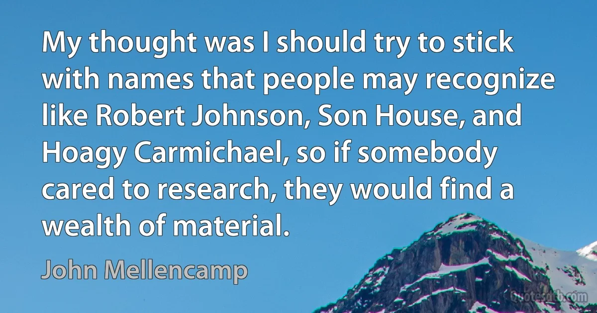 My thought was I should try to stick with names that people may recognize like Robert Johnson, Son House, and Hoagy Carmichael, so if somebody cared to research, they would find a wealth of material. (John Mellencamp)