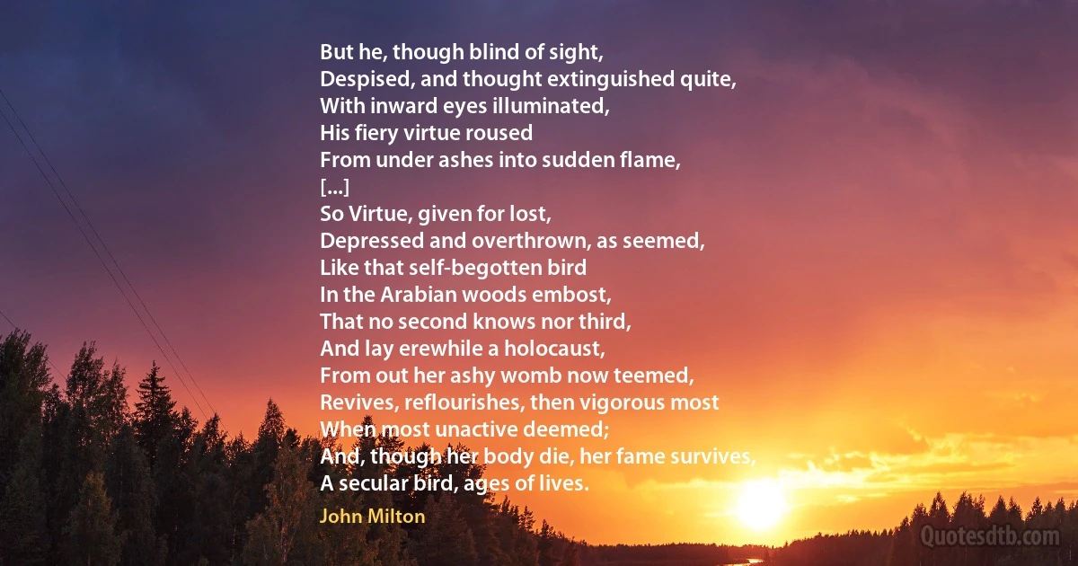 But he, though blind of sight,
Despised, and thought extinguished quite,
With inward eyes illuminated,
His fiery virtue roused
From under ashes into sudden flame,
[...]
So Virtue, given for lost,
Depressed and overthrown, as seemed,
Like that self-begotten bird
In the Arabian woods embost,
That no second knows nor third,
And lay erewhile a holocaust,
From out her ashy womb now teemed,
Revives, reflourishes, then vigorous most
When most unactive deemed;
And, though her body die, her fame survives,
A secular bird, ages of lives. (John Milton)