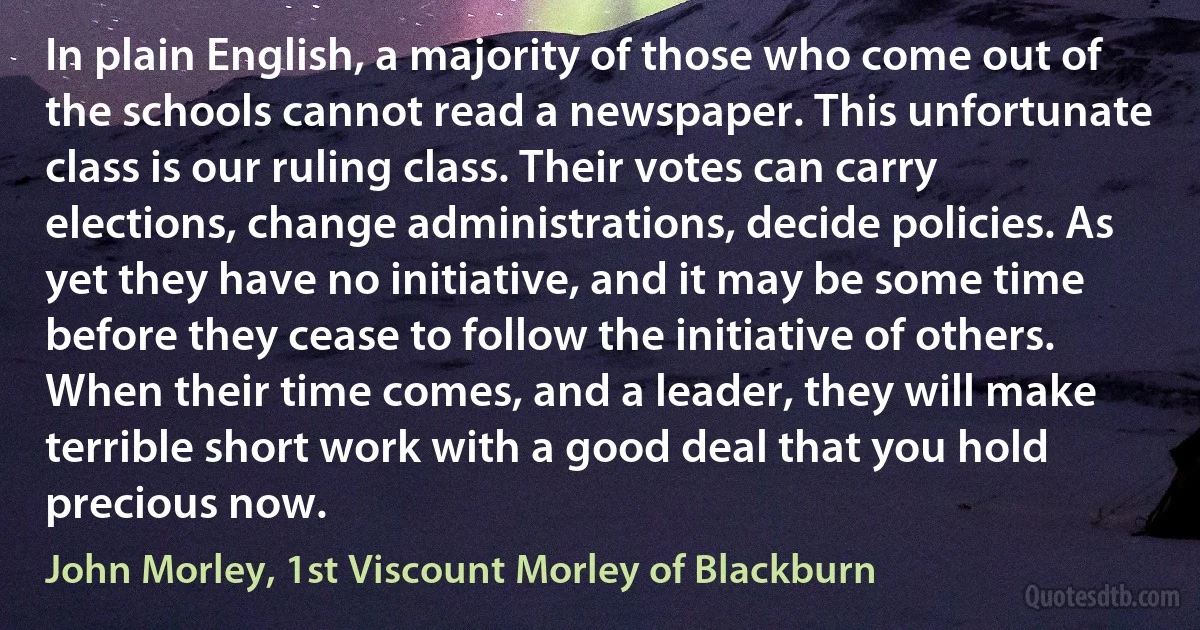 In plain English, a majority of those who come out of the schools cannot read a newspaper. This unfortunate class is our ruling class. Their votes can carry elections, change administrations, decide policies. As yet they have no initiative, and it may be some time before they cease to follow the initiative of others. When their time comes, and a leader, they will make terrible short work with a good deal that you hold precious now. (John Morley, 1st Viscount Morley of Blackburn)