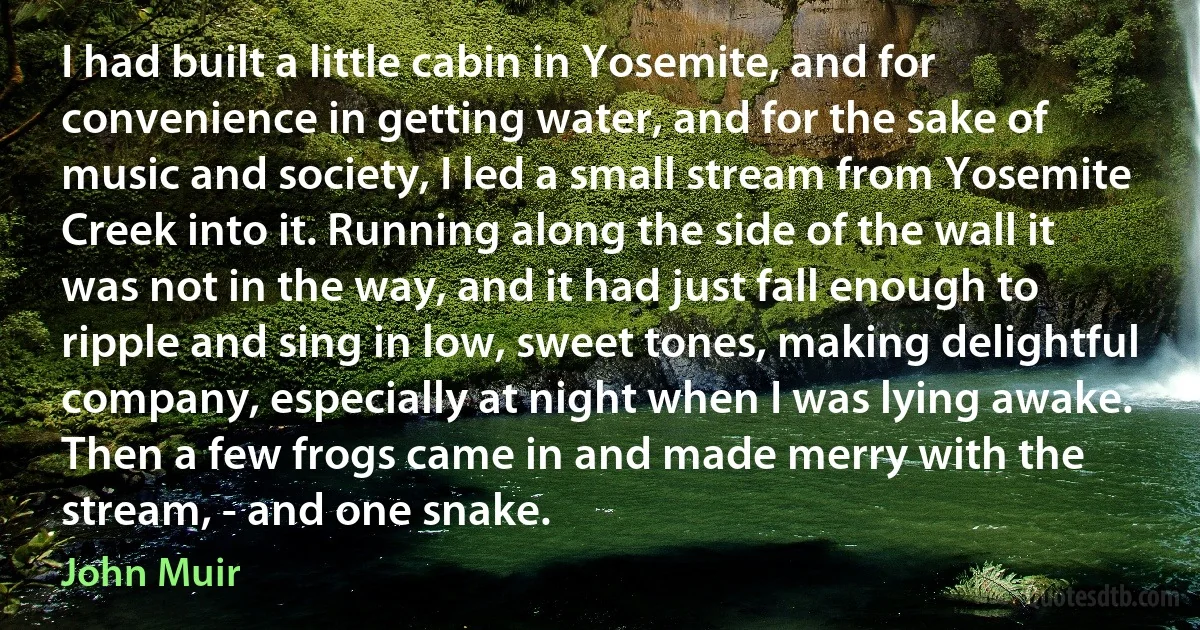 I had built a little cabin in Yosemite, and for convenience in getting water, and for the sake of music and society, I led a small stream from Yosemite Creek into it. Running along the side of the wall it was not in the way, and it had just fall enough to ripple and sing in low, sweet tones, making delightful company, especially at night when I was lying awake. Then a few frogs came in and made merry with the stream, - and one snake. (John Muir)