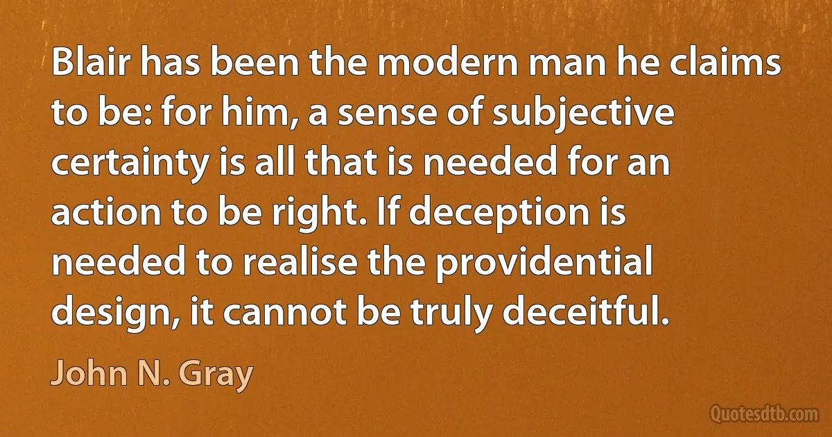 Blair has been the modern man he claims to be: for him, a sense of subjective certainty is all that is needed for an action to be right. If deception is needed to realise the providential design, it cannot be truly deceitful. (John N. Gray)