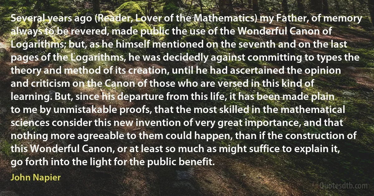 Several years ago (Reader, Lover of the Mathematics) my Father, of memory always to be revered, made public the use of the Wonderful Canon of Logarithms; but, as he himself mentioned on the seventh and on the last pages of the Logarithms, he was decidedly against committing to types the theory and method of its creation, until he had ascertained the opinion and criticism on the Canon of those who are versed in this kind of learning. But, since his departure from this life, it has been made plain to me by unmistakable proofs, that the most skilled in the mathematical sciences consider this new invention of very great importance, and that nothing more agreeable to them could happen, than if the construction of this Wonderful Canon, or at least so much as might suffice to explain it, go forth into the light for the public benefit. (John Napier)