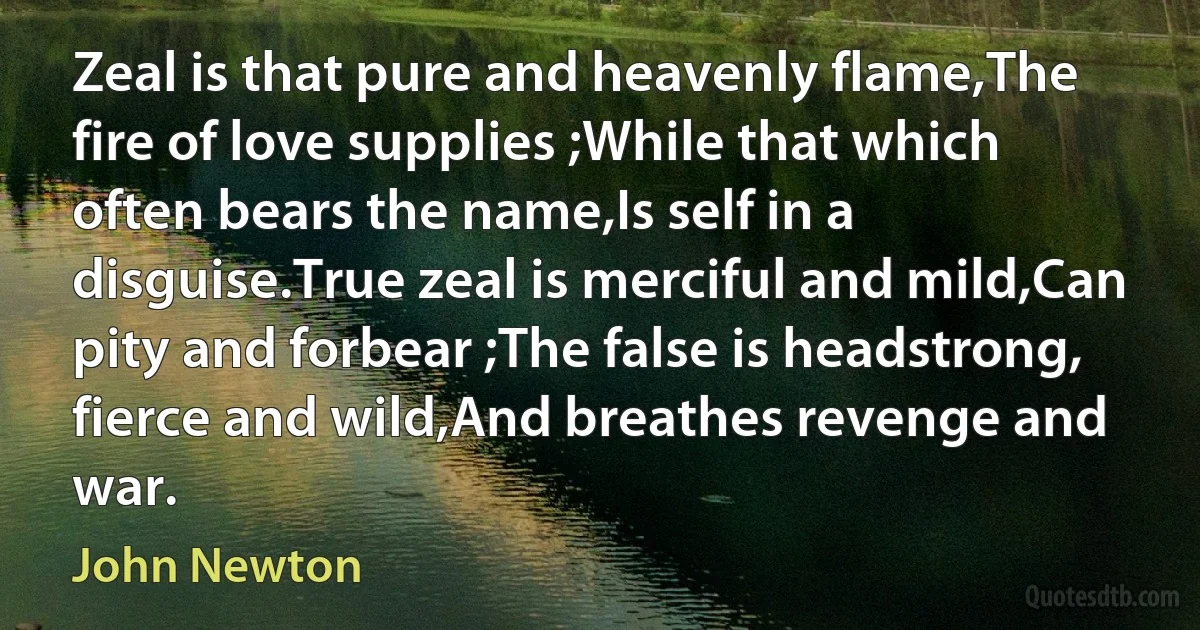 Zeal is that pure and heavenly flame,The fire of love supplies ;While that which often bears the name,Is self in a disguise.True zeal is merciful and mild,Can pity and forbear ;The false is headstrong, fierce and wild,And breathes revenge and war. (John Newton)