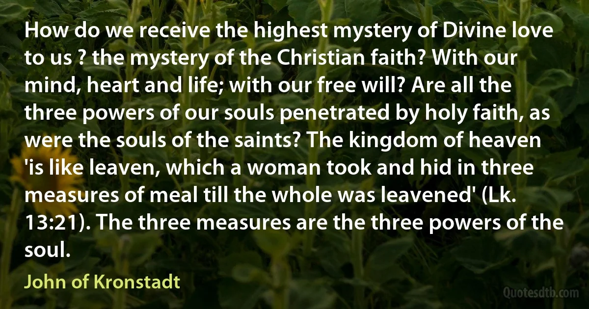 How do we receive the highest mystery of Divine love to us ? the mystery of the Christian faith? With our mind, heart and life; with our free will? Are all the three powers of our souls penetrated by holy faith, as were the souls of the saints? The kingdom of heaven 'is like leaven, which a woman took and hid in three measures of meal till the whole was leavened' (Lk. 13:21). The three measures are the three powers of the soul. (John of Kronstadt)