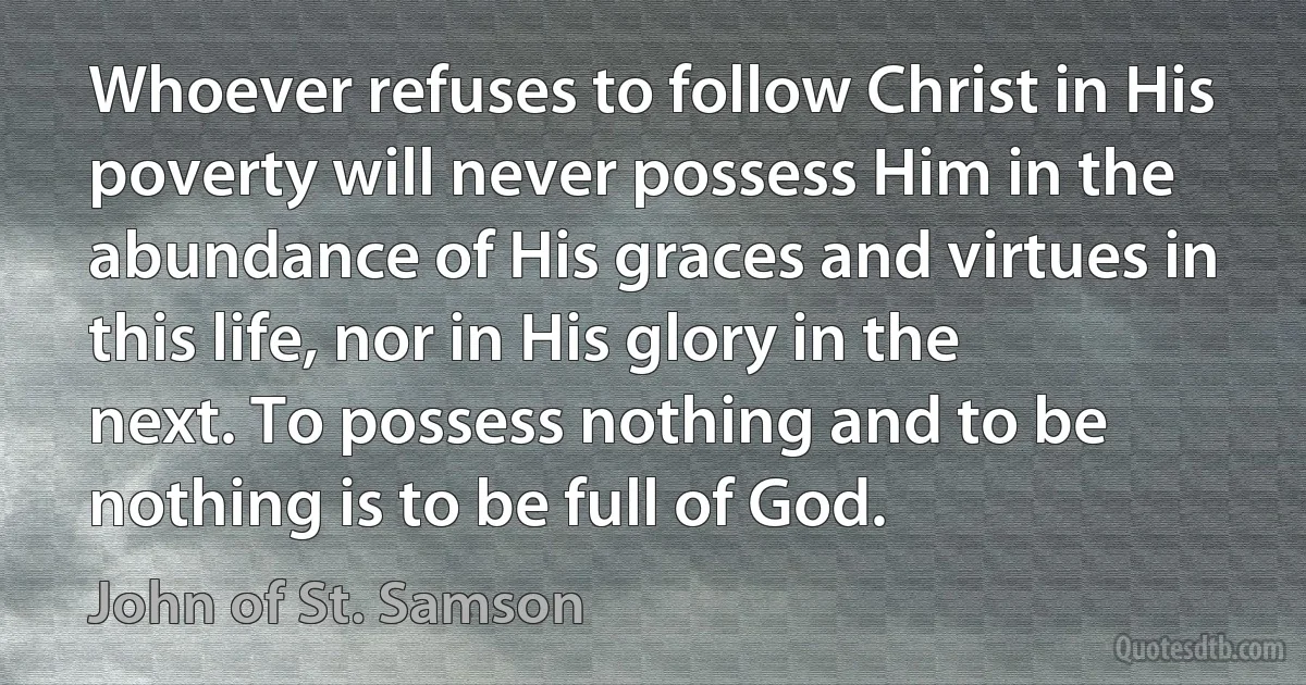 Whoever refuses to follow Christ in His poverty will never possess Him in the abundance of His graces and virtues in this life, nor in His glory in the next. To possess nothing and to be nothing is to be full of God. (John of St. Samson)