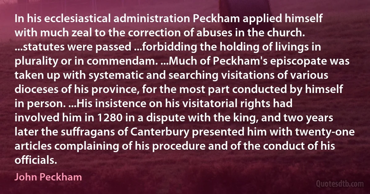 In his ecclesiastical administration Peckham applied himself with much zeal to the correction of abuses in the church. ...statutes were passed ...forbidding the holding of livings in plurality or in commendam. ...Much of Peckham's episcopate was taken up with systematic and searching visitations of various dioceses of his province, for the most part conducted by himself in person. ...His insistence on his visitatorial rights had involved him in 1280 in a dispute with the king, and two years later the suffragans of Canterbury presented him with twenty-one articles complaining of his procedure and of the conduct of his officials. (John Peckham)