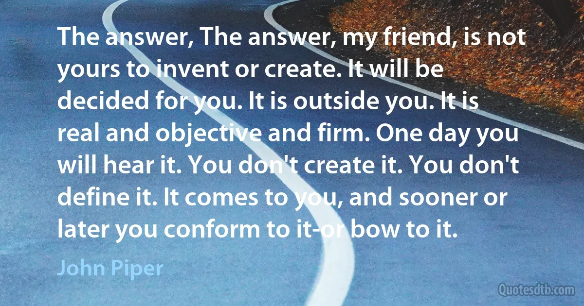 The answer, The answer, my friend, is not yours to invent or create. It will be decided for you. It is outside you. It is real and objective and firm. One day you will hear it. You don't create it. You don't define it. It comes to you, and sooner or later you conform to it-or bow to it. (John Piper)