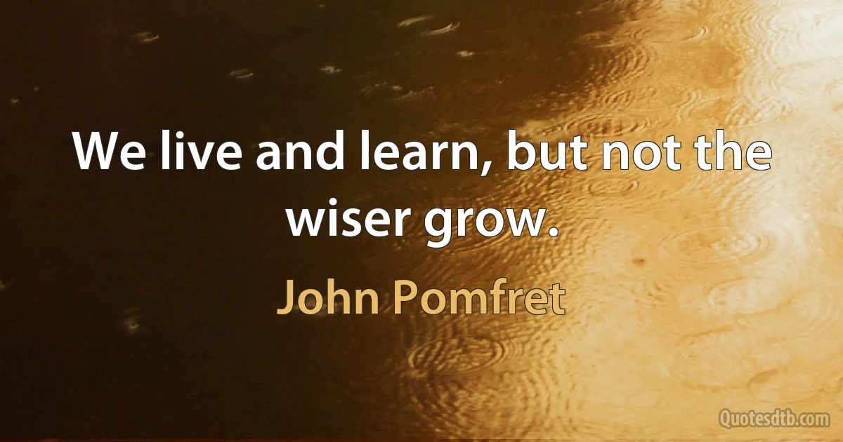 We live and learn, but not the wiser grow. (John Pomfret)