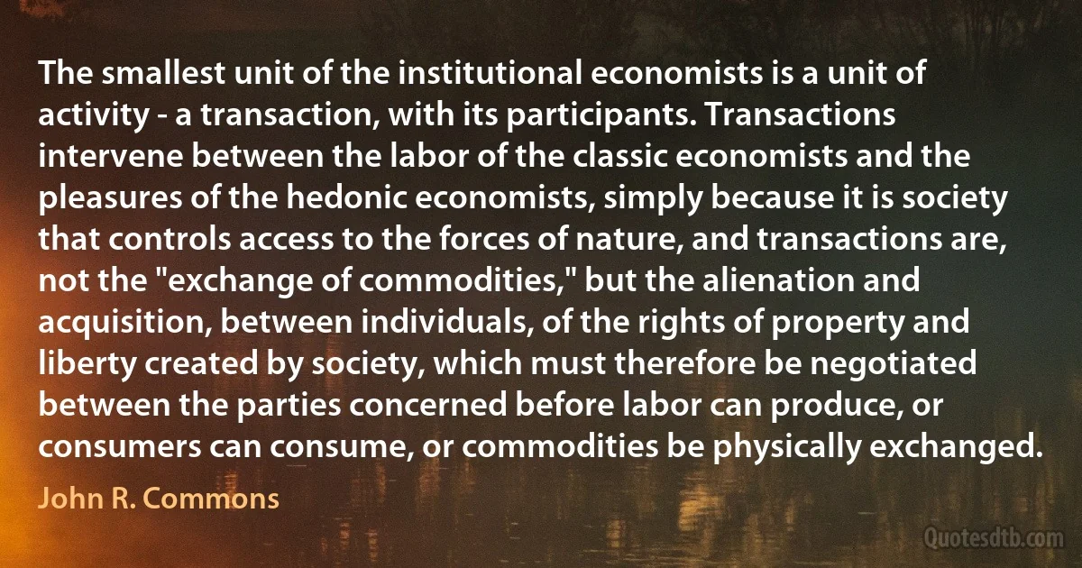 The smallest unit of the institutional economists is a unit of activity - a transaction, with its participants. Transactions intervene between the labor of the classic economists and the pleasures of the hedonic economists, simply because it is society that controls access to the forces of nature, and transactions are, not the "exchange of commodities," but the alienation and acquisition, between individuals, of the rights of property and liberty created by society, which must therefore be negotiated between the parties concerned before labor can produce, or consumers can consume, or commodities be physically exchanged. (John R. Commons)