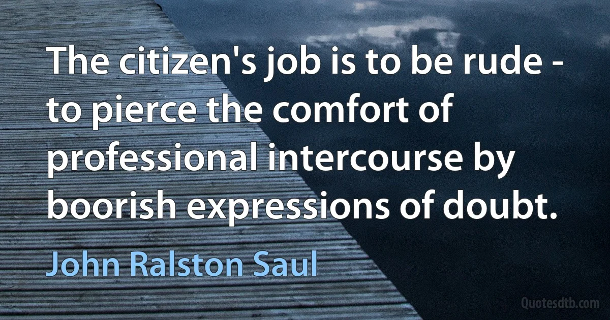 The citizen's job is to be rude - to pierce the comfort of professional intercourse by boorish expressions of doubt. (John Ralston Saul)