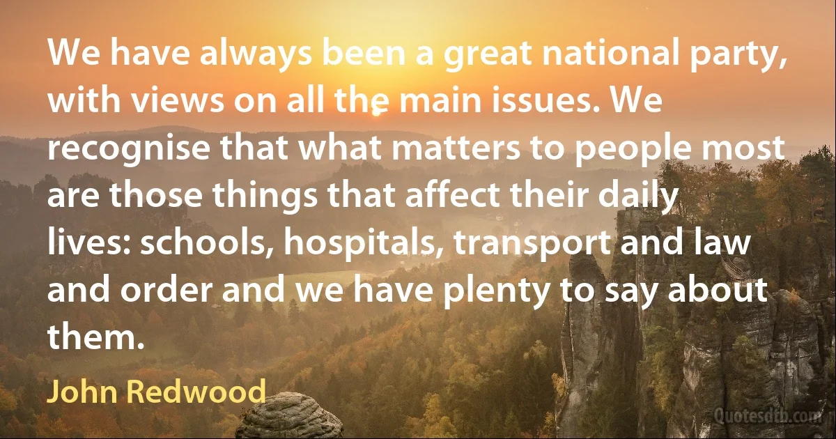 We have always been a great national party, with views on all the main issues. We recognise that what matters to people most are those things that affect their daily lives: schools, hospitals, transport and law and order and we have plenty to say about them. (John Redwood)