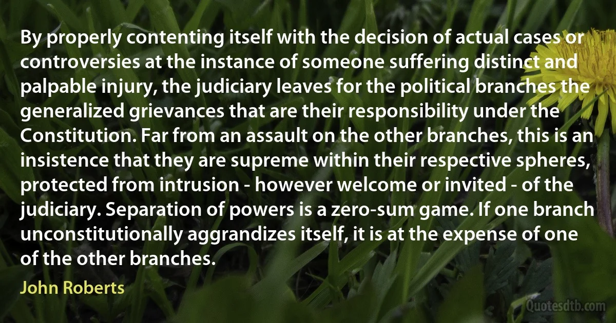 By properly contenting itself with the decision of actual cases or controversies at the instance of someone suffering distinct and palpable injury, the judiciary leaves for the political branches the generalized grievances that are their responsibility under the Constitution. Far from an assault on the other branches, this is an insistence that they are supreme within their respective spheres, protected from intrusion - however welcome or invited - of the judiciary. Separation of powers is a zero-sum game. If one branch unconstitutionally aggrandizes itself, it is at the expense of one of the other branches. (John Roberts)