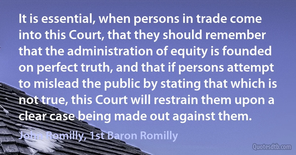 It is essential, when persons in trade come into this Court, that they should remember that the administration of equity is founded on perfect truth, and that if persons attempt to mislead the public by stating that which is not true, this Court will restrain them upon a clear case being made out against them. (John Romilly, 1st Baron Romilly)