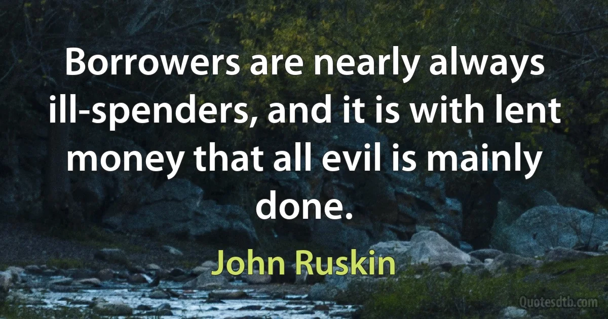 Borrowers are nearly always ill-spenders, and it is with lent money that all evil is mainly done. (John Ruskin)