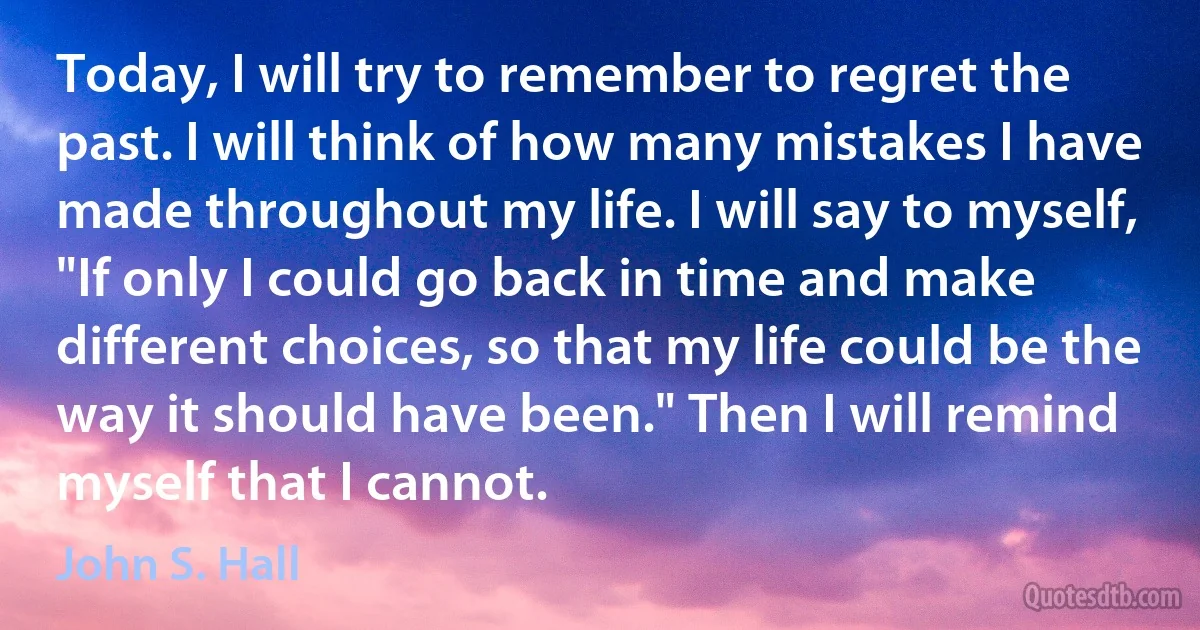 Today, I will try to remember to regret the past. I will think of how many mistakes I have made throughout my life. I will say to myself, "If only I could go back in time and make different choices, so that my life could be the way it should have been." Then I will remind myself that I cannot. (John S. Hall)