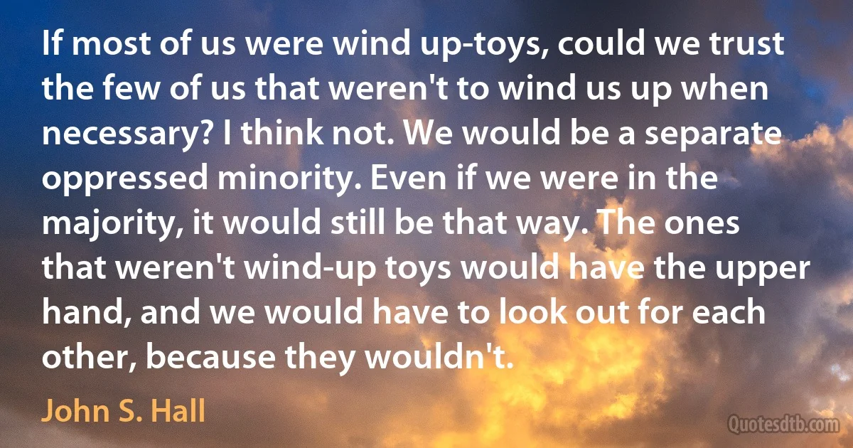 If most of us were wind up-toys, could we trust the few of us that weren't to wind us up when necessary? I think not. We would be a separate oppressed minority. Even if we were in the majority, it would still be that way. The ones that weren't wind-up toys would have the upper hand, and we would have to look out for each other, because they wouldn't. (John S. Hall)